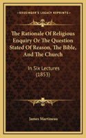 The Rationale Of Religious Enquiry Or The Question Stated Of Reason, The Bible, And The Church: In Six Lectures (1853)