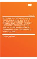 Select Tracts Relating to the Civil Wars in England, in the Reign of King Charles the First: By Writers Who Lived in the Time of Those Wars and Were Witnesses of the Events Which They Describe Volume 200