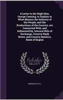 Letter to the Right Hon. George Canning, to Explain in What Manner the Industry of the People, and the Productions of the Country, are Connected With, and Influenced by, Internal Bills of Exchange, Country Bank Notes, and Country Bankers, Bank of E