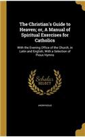 Christian's Guide to Heaven; or, A Manual of Spiritual Exercises for Catholics: With the Evening Office of the Church, in Latin and English; With a Selection of Pious Hymns