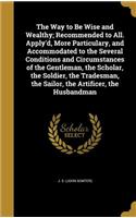 Way to Be Wise and Wealthy; Recommended to All. Apply'd, More Particulary, and Accommodated to the Several Conditions and Circumstances of the Gentleman, the Scholar, the Soldier, the Tradesman, the Sailor, the Artificer, the Husbandman