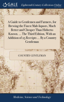 Guide to Gentlemen and Farmers, for Brewing the Finest Malt-liquors, Much Better and Cheaper Than Hitherto Known. ... The Third Edition, With an Addition of 25 Receipts ... By a Country Gentleman