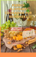 French Flavours Cookbook for Beginners: Over 100 Timeless Recipes for Every Aspiring Chef