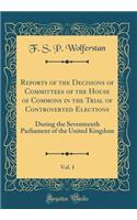 Reports of the Decisions of Committees of the House of Commons in the Trial of Controverted Elections, Vol. 1: During the Seventeenth Parliament of the United Kingdom (Classic Reprint)