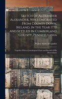 Sketch of Alexander Alexander, Who Emigrated From County Down, Ireland, in the Year 1770 and Settled in Cumberland County, Pennsylvania: Together With a Genealogical Chart and Record of His Descendants