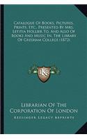 Catalogue Of Books, Pictures, Prints, Etc., Presented By Mrs. Letitia Hollier To, And Also Of Books And Music In, The Library Of Gresham College (1872)