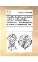An act for dividing and inclosing certain open grounds or pastures, and some parts of a certain moor ... within the manor of Bowes in the county of York.