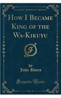 How I Became King of the Wa-Kikuyu (Classic Reprint)