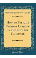 How to Talk, or Primary Lessons in the English Language (Classic Reprint)