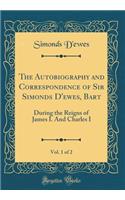 The Autobiography and Correspondence of Sir Simonds D'ewes, Bart, Vol. 1 of 2: During the Reigns of James I. And Charles I (Classic Reprint)