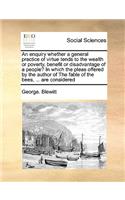 An Enquiry Whether a General Practice of Virtue Tends to the Wealth or Poverty, Benefit or Disadvantage of a People? in Which the Pleas Offered by the Author of the Fable of the Bees, ... Are Considered: (English)