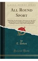 All Round Sport: With Fish, Fur,& Feather; Adventures on the Turf and the Road, in the Hunting and Cricket Fields, Yachting Courses, Links, and Curling Ponds (Classic Reprint)
