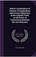 White's Confutation of Church-of-Englandism and Correct Exposition of the Catholic Faith, on all Points of Controversy Between the two Churches