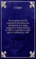 emigrant; the life, experience and humorous adventures of A. Jager, emigrant to South America in 1882, to Australia in 1885, and to California in 1908