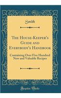 The House-Keeper's Guide and Everybody's Handbook: Containing Over Five Hundred New and Valuable Recipes (Classic Reprint)