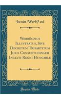 Werböczius Illustratus, Sive Decretum Tripartitum Juris Consuetudinarii Inclyti Regni Hungariæ (Classic Reprint)