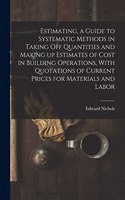 Estimating, a Guide to Systematic Methods in Taking off Quantities and Making up Estimates of Cost in Building Operations, With Quotations of Current Prices for Materials and Labor