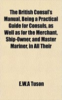 The British Consul's Manual, Being a Practical Guide for Consuls, as Well as for the Merchant, Ship-Owner, and Master Mariner, in All Their