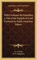 With Cochrane the Dauntless A Tale of the Exploits of Lord Cochrane in South American Waters
