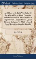 An Address to the Right Worshipful the Batchelors of Great-Britain Containing an Examination of the Several Articles of Impeachment, Lately Exhibited Against Them, by the Ladies To Which is Added, Pretty Miss's Catechism The Third Ed