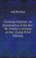 Christian Baptism: An Examination of the Rev. Mr. Fowler's Lectures on the . (Large Print Edition)