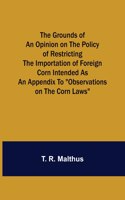 Grounds of an Opinion on the Policy of Restricting the Importation of Foreign Corn Intended as an appendix to Observations on the corn laws