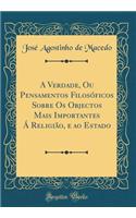 A Verdade, Ou Pensamentos Filosóficos Sobre Os Objectos Mais Importantes Á Religião, e ao Estado (Classic Reprint)