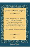 Ensayo Historico-Apologetico de la Literatura EspaÃ±ola Contra Las Opiniones Preocupadas de Algunos Escritores Modernos Italianos, Vol. 1: Parte Primera de la Literatura Antigua (Classic Reprint)