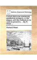 A Short Discourse Concerning Pestilential Contagion, or the Plague, with the Methods to Be Used to Prevent It, ... by R. Mead ...