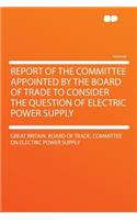 Report of the Committee Appointed by the Board of Trade to Consider the Question of Electric Power Supply