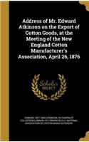 Address of Mr. Edward Atkinson on the Export of Cotton Goods, at the Meeting of the New England Cotton Manufacturer's Association, April 26, 1876