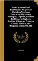 New Cyclopaedia of Illustrations Adapted to Christian Teaching Embracing Mythology, Analogies, Legends, Parables, Emblems, Metaphors, Similies, Allegories Proverbs; Classic, Historic, and Religious Anecdotes, Etc.
