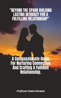 Beyond the Spark: BUILDING LASTING INTIMACY FOR A FULFILLING RELATIONSHIP.: A Compassionate Guide For Nurturing Connection And Crafting A Fulfilled Relationship.