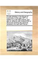 Private Debates in the House of Commons, in the Year 1677. in Relation to a War with France, and Also an Alliance with Holland, with a Discourse Shewing the Absolute Necessity of a War with France ...