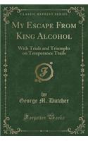 My Escape from King Alcohol: With Trials and Triumphs on Temperance Trails (Classic Reprint)