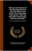 Law And Practice Of The Municipal Court Of The City Of New York Under the Greater New York Charter, With The Boundaries Of Boroughs, Districts And Wards