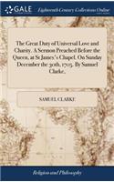 The Great Duty of Universal Love and Charity. A Sermon Preached Before the Queen, at St James's Chapel. On Sunday December the 30th, 1705. By Samuel Clarke,