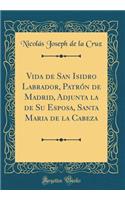 Vida de San Isidro Labrador, PatrÃ³n de Madrid, Adjunta La de Su Esposa, Santa Maria de la Cabeza (Classic Reprint)