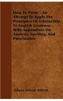 How To Parse - An Attempt To Apply The Principles Of Scholarship To English Grammar - With Appendixes On Analysis, Spelling, And Punctuation