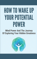 How To Wake Up Your Potential Power: Mind Power And The Journey Of Exploring Your Hidden Greatness: How To Align Your Heart And Mind