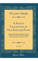 A Select Collection of Old English Plays, Vol. 10: Originally Published by Robert Dodsley in the Year 1744, Now First the of All the Commentators, and New Notes (Classic Reprint): Originally Published by Robert Dodsley in the Year 1744, Now First the of All the Commentators, and New Notes (Classic Reprint)