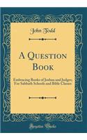 A Question Book: Embracing Books of Joshua and Judges; For Sabbath Schools and Bible Classes (Classic Reprint)