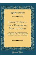 Faith No Fancy, or a Treatise of Mental Images: Discovering the Vain Philosophy and Vile Divinity of a Late Pamphlet Intitled, Mr. Robe's Fourth Letter to Mr. Fisher (Classic Reprint)