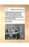 A Fast Sermon Preach'd at Hackney, Novemb. the 3d. 1714. Upon Account of the Present Mortality of the Cattle. by J. Bates, M.A.