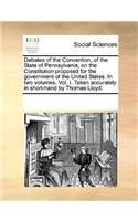 Debates of the Convention, of the State of Pennsylvania, on the Constitution proposed for the government of the United States. In two volumes. Vol. I. Taken accurately in short-hand by Thomas Lloyd.