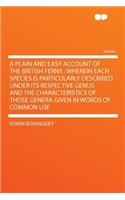 A Plain and Easy Account of the British Ferns: Wherein Each Species Is Particularly Described Under Its Respective Genus and the Characteristics of Those Genera Given in Words of Common Use