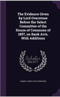The Evidence Given by Lord Overstone Before the Select Committee of the House of Commons of 1857, on Bank Acts, With Additions