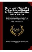 The Old Martyrs' Prison, New York; An Historical Sketch of the Oldest Municipal Building in New York City: Used as a British Prison During the War for American Independence: Built about 1756 and Known at Different Times as the New Gaol, the Debtors' PR