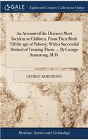 An Account of the Diseases Most Incident to Children, from Their Birth Till the Age of Puberty; With a Successful Method of Treating Them. ... by George Armstrong, M.D.