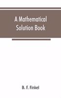 mathematical solution book. Containing systematic solutions of many of the most difficult problems, taken from the leading authors on arithmetic and algebra, many problems and solutions from geometry, trigonometry, and calculus, many problems and s